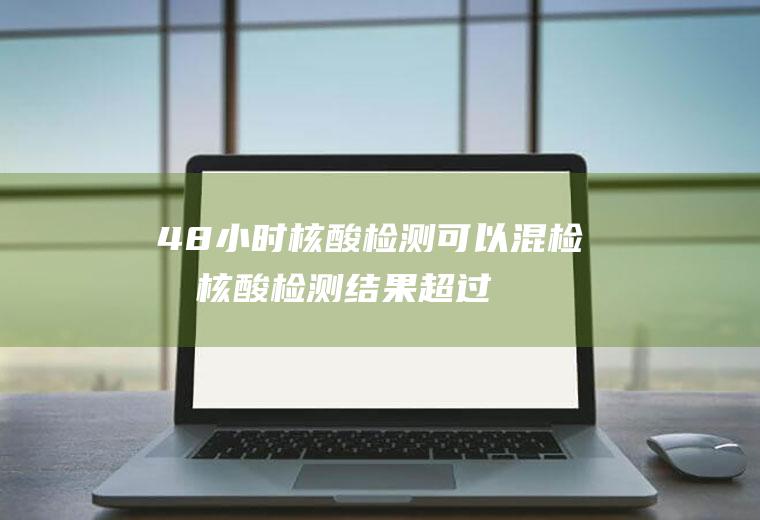 48小时核酸检测可以混检吗(核酸检测结果超过48小时)