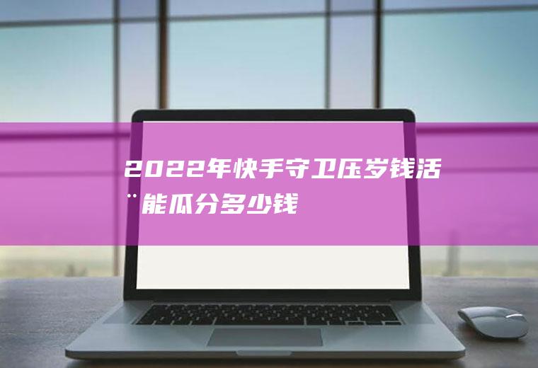 2022年快手守卫压岁钱活动能瓜分多少钱