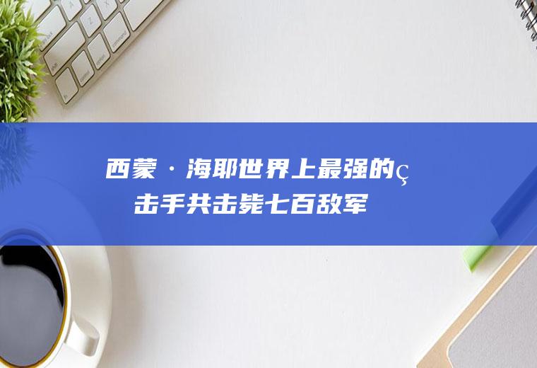 西蒙·海耶:世界上最强的狙击手共击毙七百敌军(谁打中了西蒙海耶)