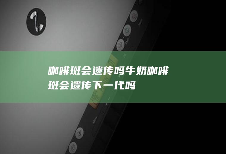咖啡斑会遗传吗(牛奶咖啡斑会遗传下一代吗)