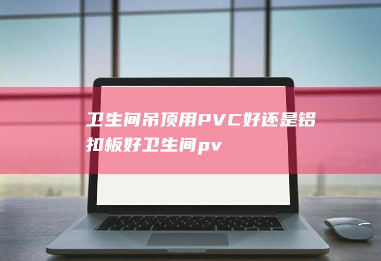 卫生间吊顶用PVC好还是铝扣板好(卫生间pvc吊顶怎么拆)