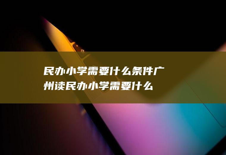 民办小学需要什么条件(广州读民办小学需要什么条件)