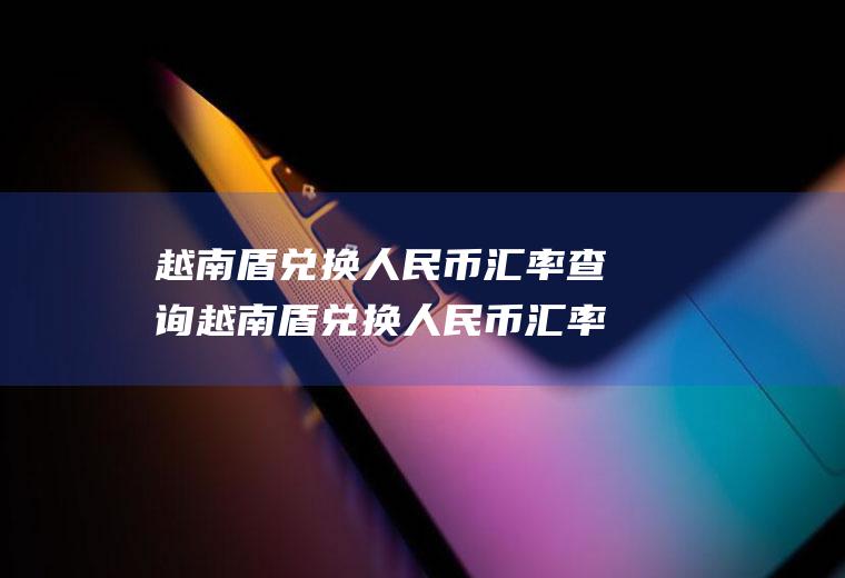 越南盾兑换人民币汇率查询越南盾兑换人民币汇率查询最新