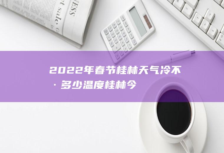2022年春节桂林天气冷不冷多少温度(桂林今年过年大概温度)