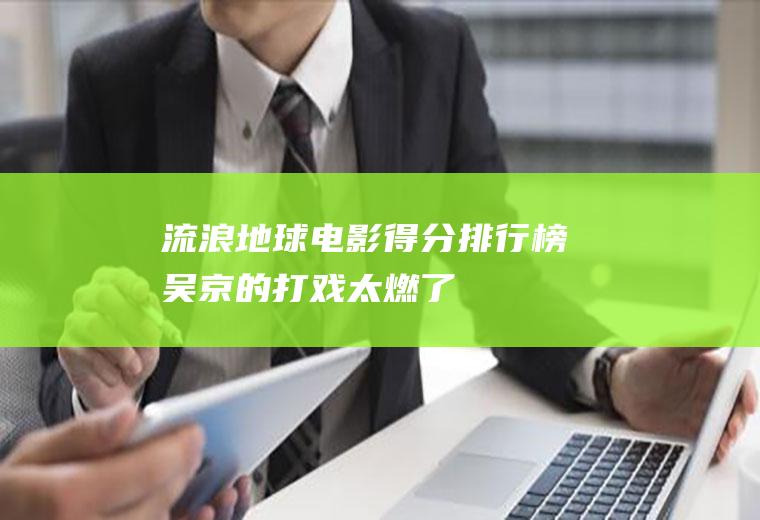 流浪地球电影得分排行榜：吴京的打戏太燃了!