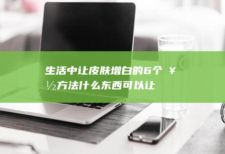 生活中让皮肤增白的6个好方法(什么东西可以让皮肤变白)