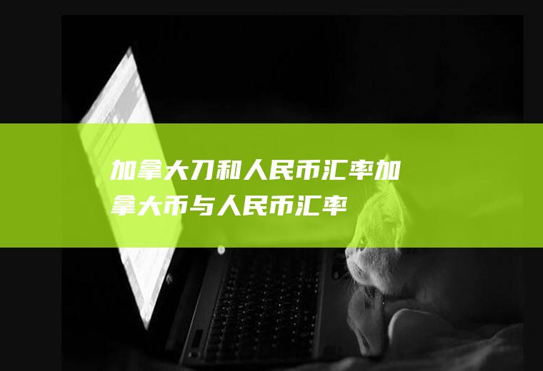 加拿大刀和人民币汇率加拿大币与人民币汇率