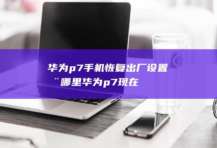华为p7手机恢复出厂设置在哪里(华为p7现在值多少钱啊)