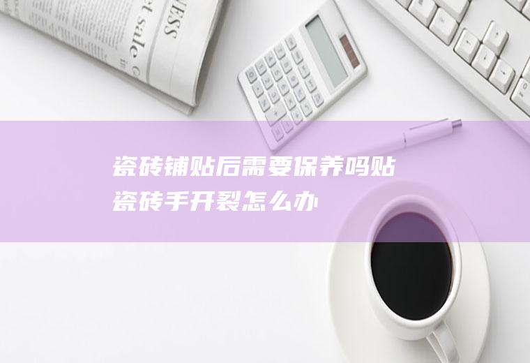 瓷砖铺贴后需要保养吗(贴瓷砖手开裂怎么办)