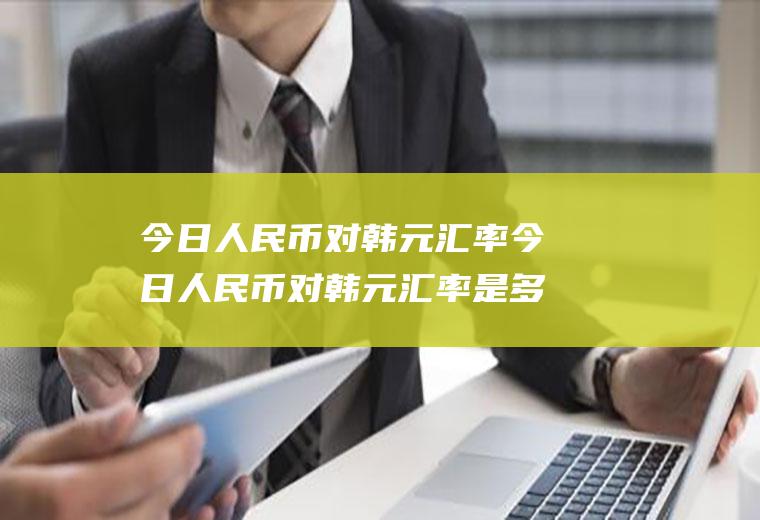 今日人民币对韩元汇率今日人民币对韩元汇率是多少