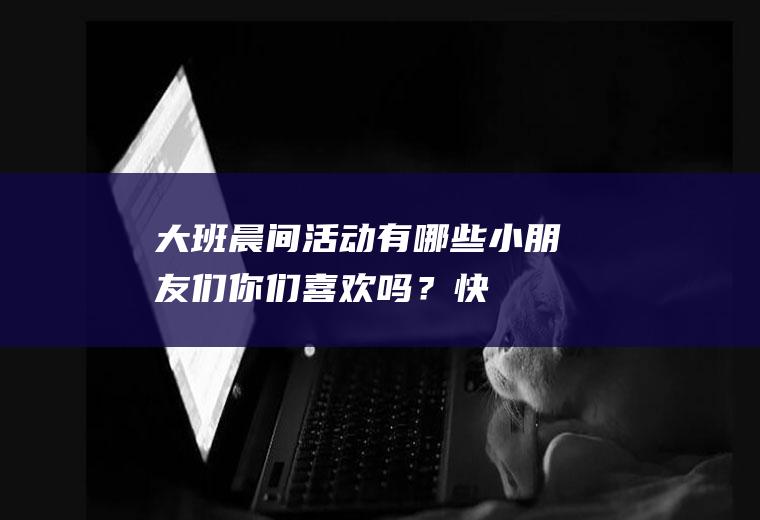 大班晨间活动有哪些：小朋友们,你们喜欢吗？快来看看吧!