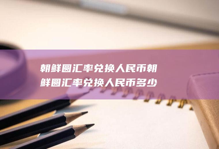 朝鲜圆汇率兑换人民币朝鲜圆汇率兑换人民币多少