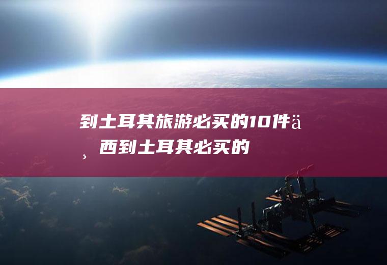 到土耳其旅游必买的10件东西(到土耳其必买的东西)