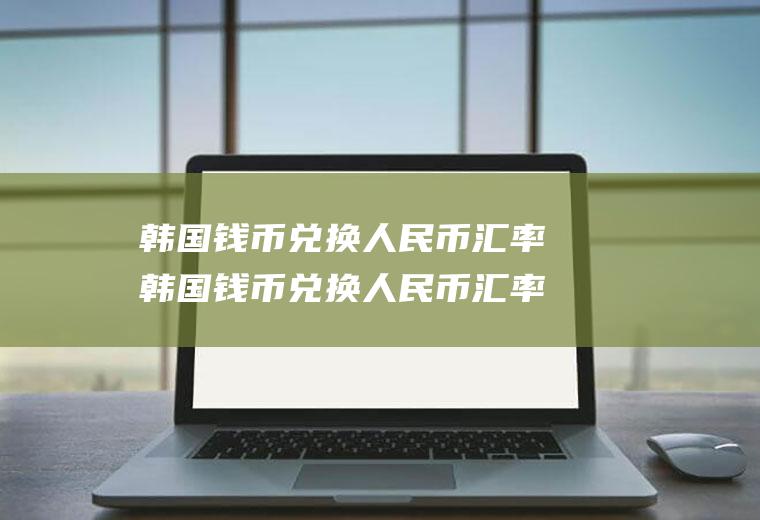韩国钱币兑换人民币汇率韩国钱币兑换人民币汇率最高是多少