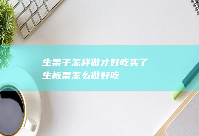 生栗子怎样做才好吃(买了生板栗怎么做好吃)