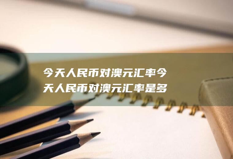 今天人民币对澳元汇率今天人民币对澳元汇率是多少