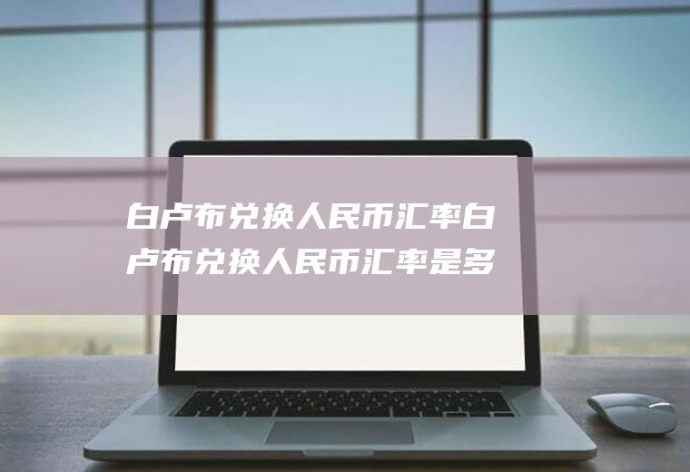 白卢布兑换人民币汇率白卢布兑换人民币汇率是多少