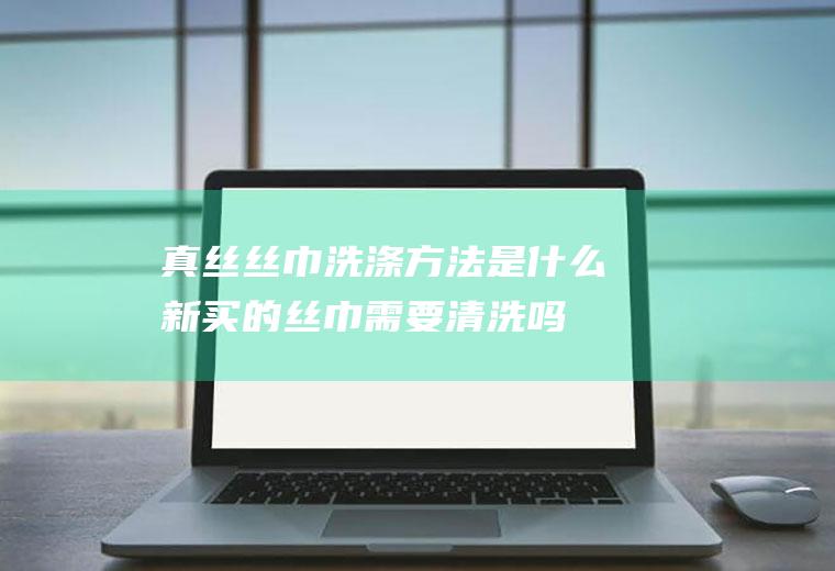真丝丝巾洗涤方法是什么(新买的丝巾需要清洗吗)