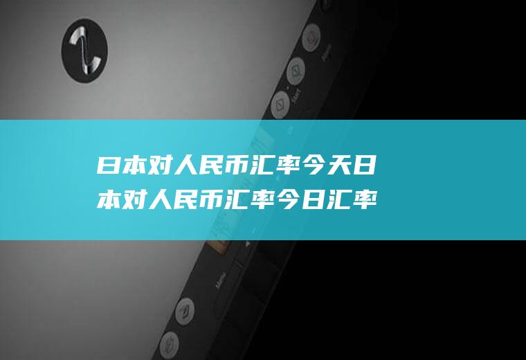 曰本对人民币汇率今天日本对人民币汇率今日汇率