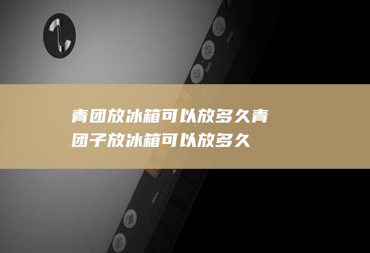 青团放冰箱可以放多久,青团子放冰箱可以放多久