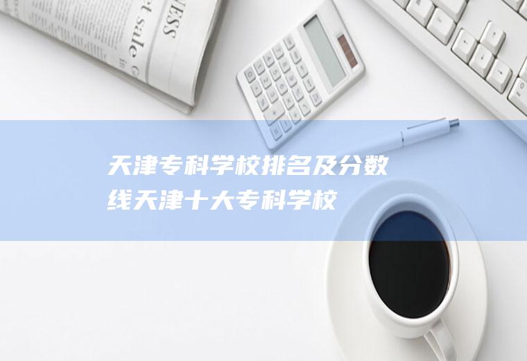 天津专科学校排名及分数线(天津十大专科学校)