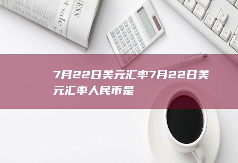 7月22日美元汇率7月22日美元汇率人民币是多少