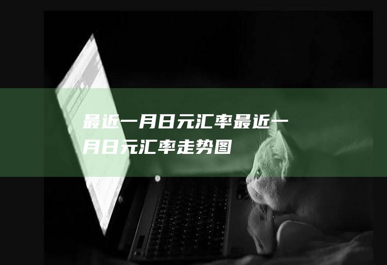 最近一月日元汇率最近一月日元汇率走势图
