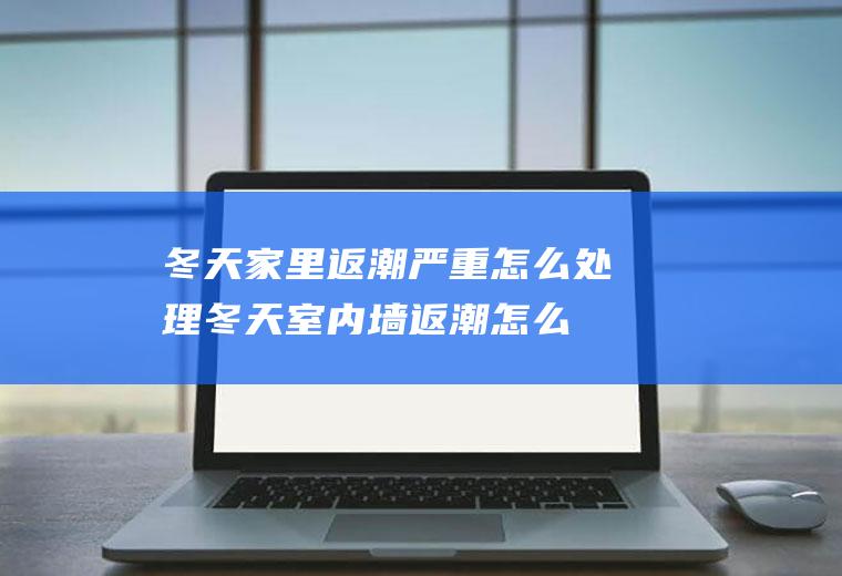 冬天家里返潮严重怎么处理(冬天室内墙返潮怎么办)