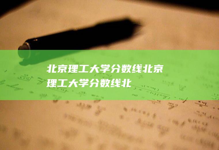 【北京理工大学分数线】北京理工大学分数线(北京理工大学2018录取分数线)