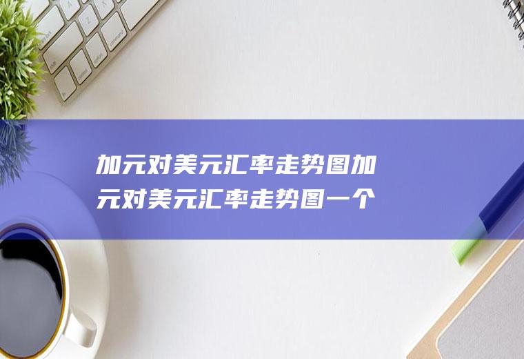 加元对美元汇率走势图加元对美元汇率走势图一个月