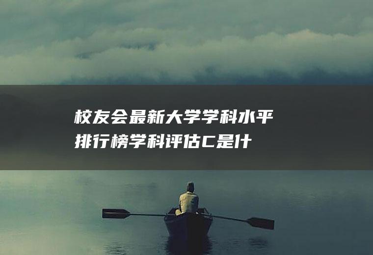校友会最新大学学科水平排行榜(学科评估C是什么水平)