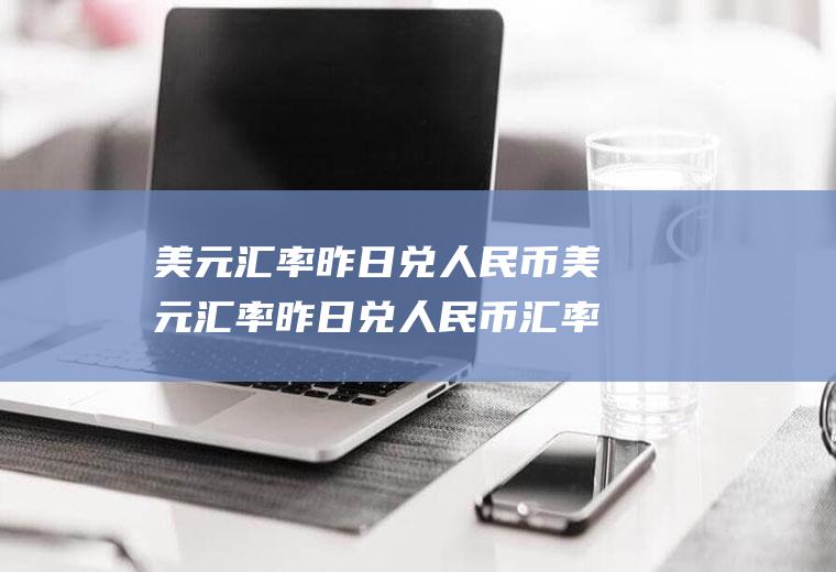 美元汇率昨日兑人民币美元汇率昨日兑人民币汇率差