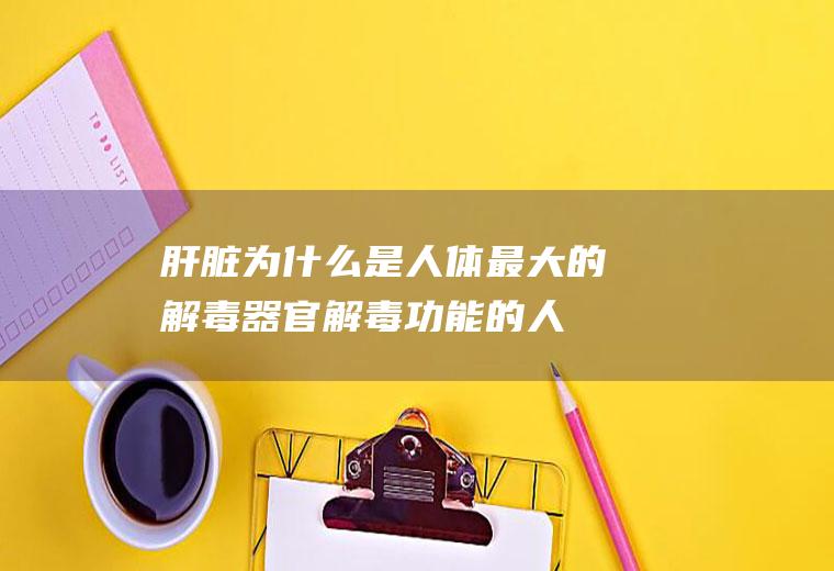 肝脏为什么是人体最大的解毒器官(解毒功能的人体器官)