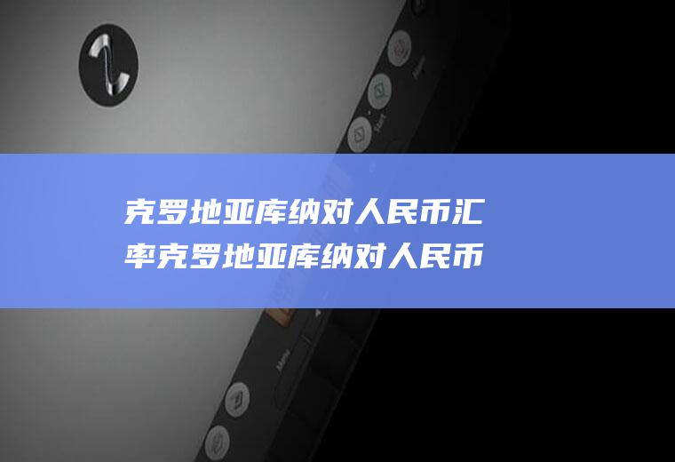 克罗地亚库纳对人民币汇率克罗地亚库纳对人民币汇率走势
