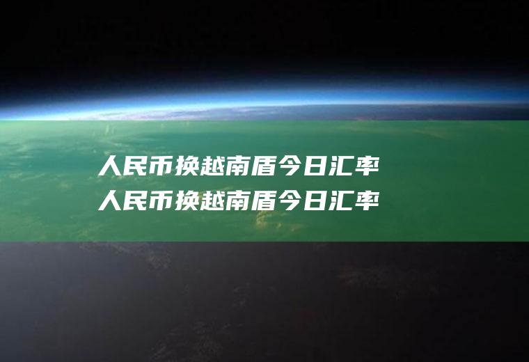 人民币换越南盾今日汇率人民币换越南盾今日汇率多少