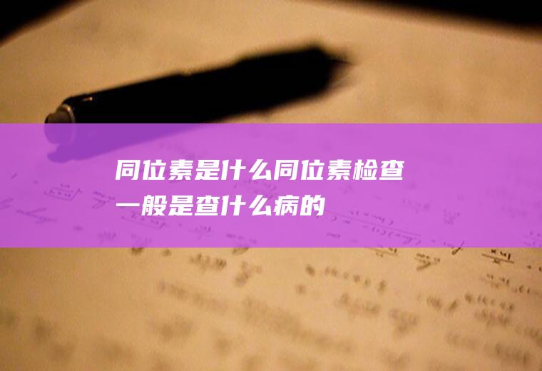 同位素是什么(同位素检查一般是查什么病的)