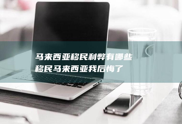 马来西亚移民利弊有哪些(移民马来西亚我后悔了)