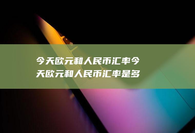 今天欧元和人民币汇率今天欧元和人民币汇率是多少