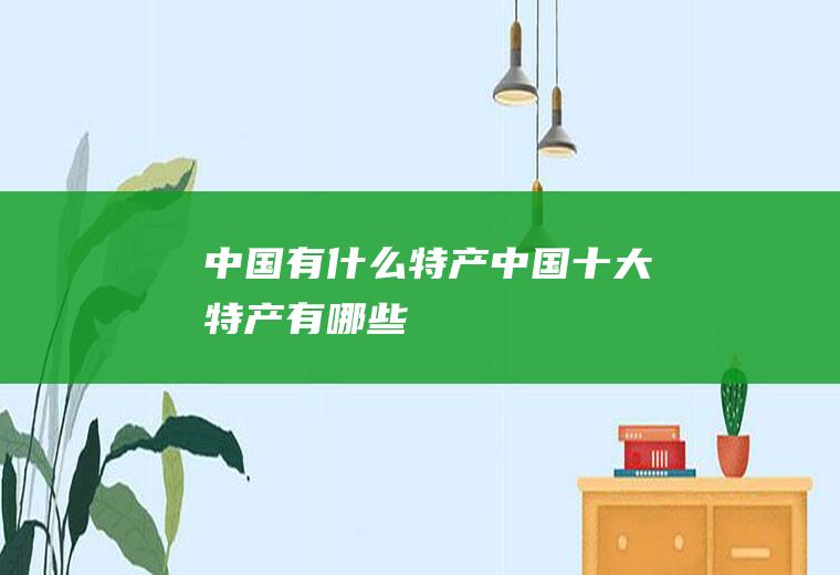 中国有什么特产(中国十大特产有哪些)