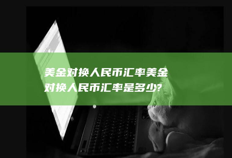 美金对换人民币汇率美金对换人民币汇率是多少?