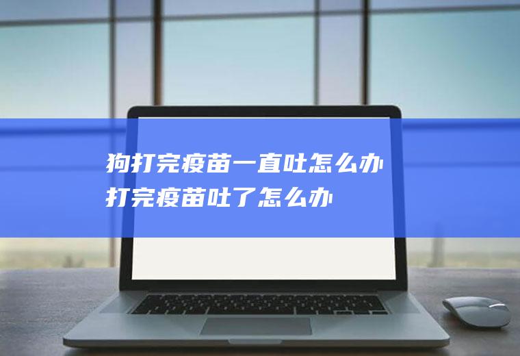 狗打完疫苗一直吐怎么办(打完疫苗吐了怎么办)