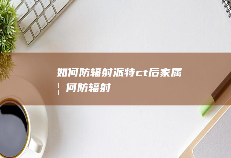 如何防辐射,派特ct后家属如何防辐射