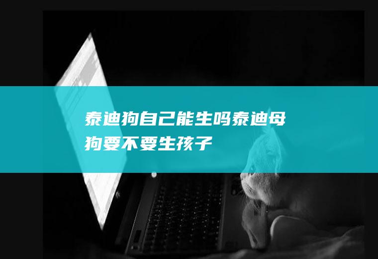 泰迪狗自己能生吗(泰迪母狗要不要生孩子)