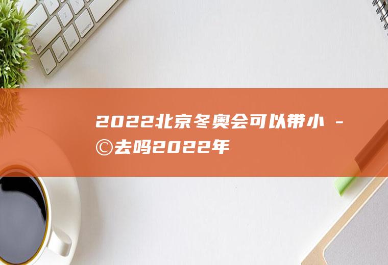 2022北京冬奥会可以带小孩去吗(2022年北京冬奥会有哪些国家参加)