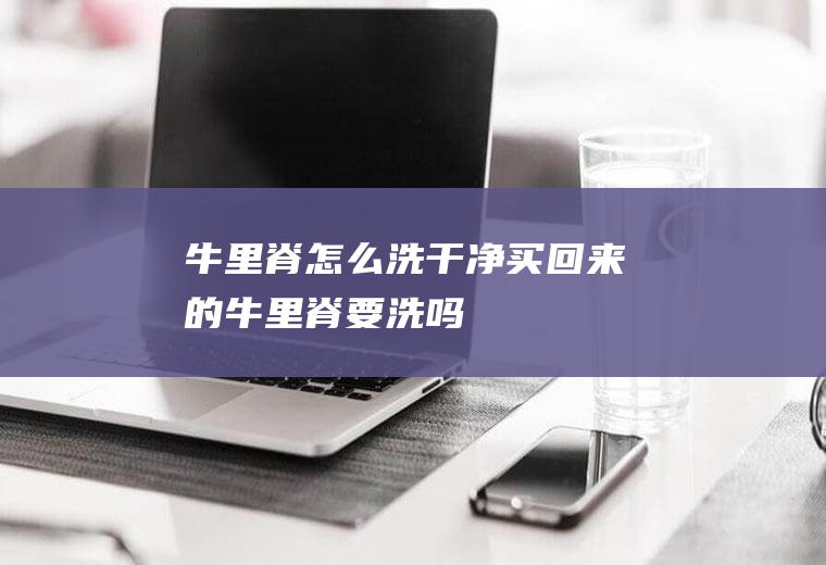 牛里脊怎么洗干净(买回来的牛里脊要洗吗)