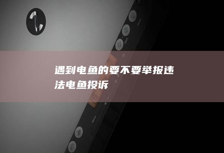 遇到电鱼的要不要举报(违法电鱼投诉)