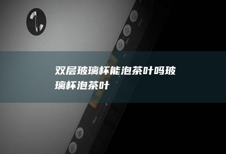 双层玻璃杯能泡茶叶吗(玻璃杯泡茶叶)