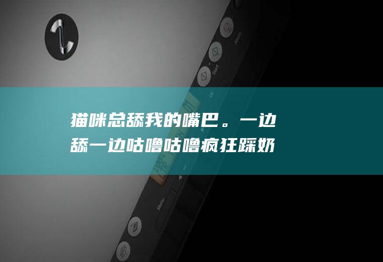 猫咪总舔我的嘴巴。一边舔一边咕噜咕噜疯狂踩奶。危险吗。会不会传染给我啥疾病哦