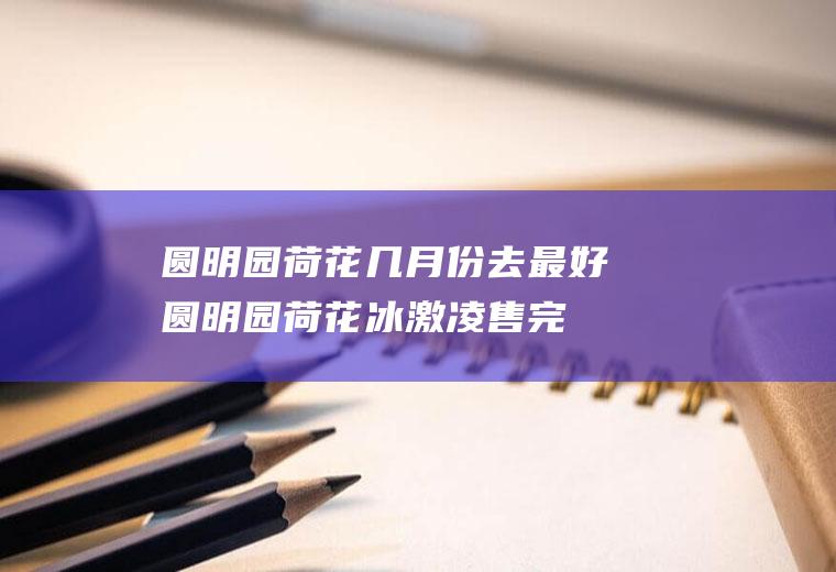 圆明园荷花几月份去最好(圆明园荷花冰激凌售完)