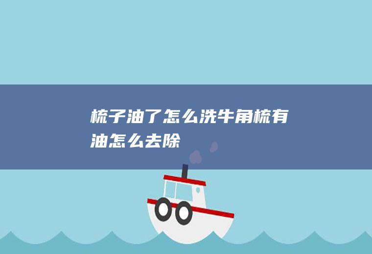 梳子油了怎么洗(牛角梳有油怎么去除)